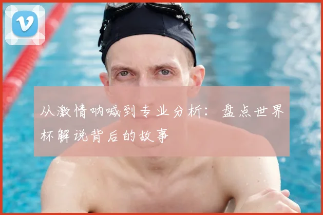 从激情呐喊到专业分析：盘点世界杯解说背后的故事