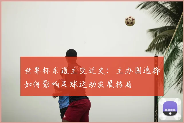 世界杯东道主变迁史：主办国选择如何影响足球运动发展格局