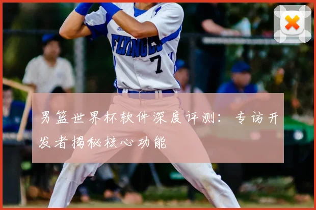男篮世界杯软件深度评测：专访开发者揭秘核心功能