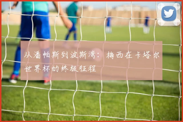从潘帕斯到波斯湾：梅西在卡塔尔世界杯的终极征程